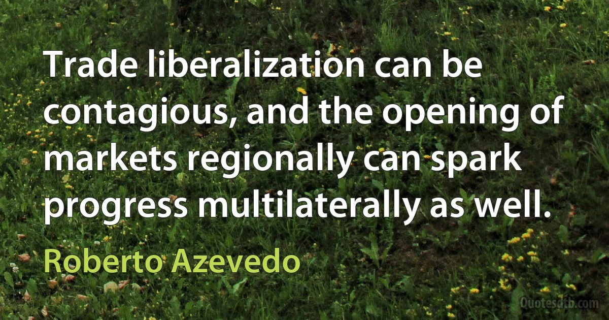 Trade liberalization can be contagious, and the opening of markets regionally can spark progress multilaterally as well. (Roberto Azevedo)