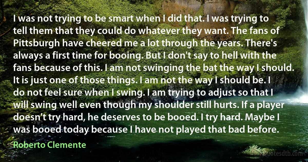 I was not trying to be smart when I did that. I was trying to tell them that they could do whatever they want. The fans of Pittsburgh have cheered me a lot through the years. There's always a first time for booing. But I don't say to hell with the fans because of this. I am not swinging the bat the way I should. It is just one of those things. I am not the way I should be. I do not feel sure when I swing. I am trying to adjust so that I will swing well even though my shoulder still hurts. If a player doesn't try hard, he deserves to be booed. I try hard. Maybe I was booed today because I have not played that bad before. (Roberto Clemente)