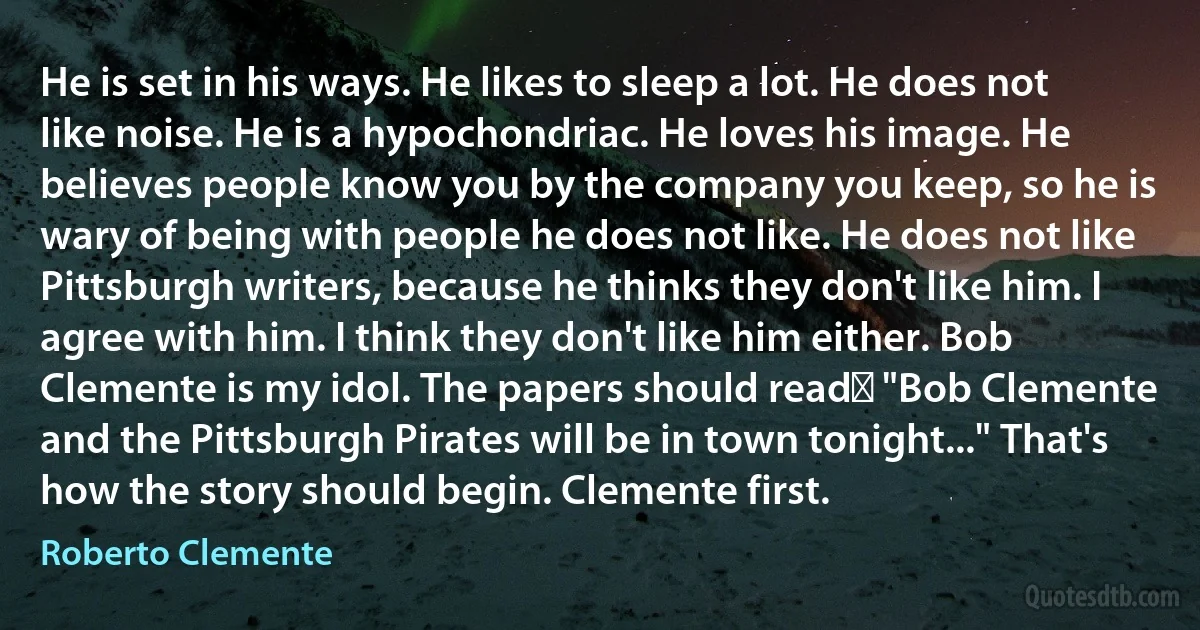 He is set in his ways. He likes to sleep a lot. He does not like noise. He is a hypochondriac. He loves his image. He believes people know you by the company you keep, so he is wary of being with people he does not like. He does not like Pittsburgh writers, because he thinks they don't like him. I agree with him. I think they don't like him either. Bob Clemente is my idol. The papers should readː "Bob Clemente and the Pittsburgh Pirates will be in town tonight..." That's how the story should begin. Clemente first. (Roberto Clemente)