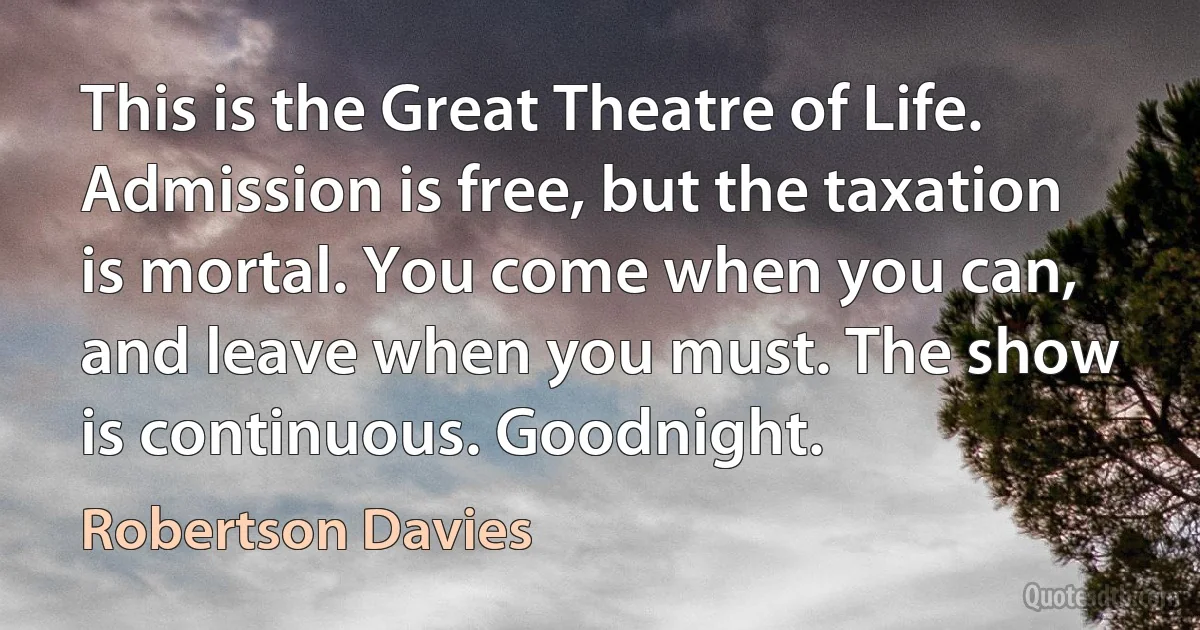 This is the Great Theatre of Life. Admission is free, but the taxation is mortal. You come when you can, and leave when you must. The show is continuous. Goodnight. (Robertson Davies)