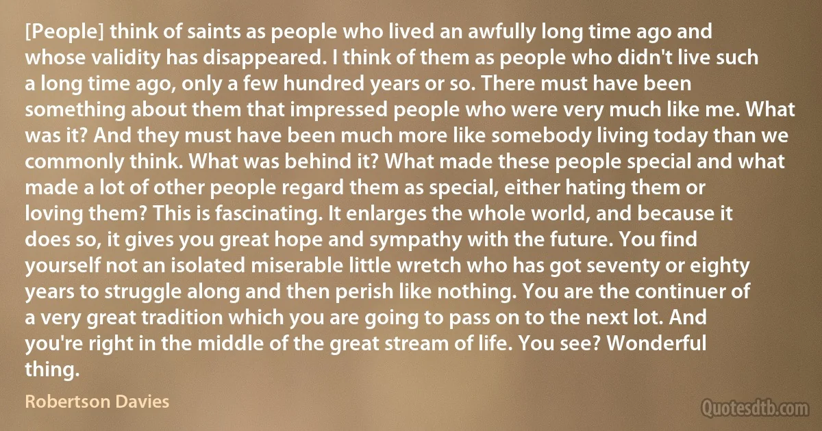 [People] think of saints as people who lived an awfully long time ago and whose validity has disappeared. I think of them as people who didn't live such a long time ago, only a few hundred years or so. There must have been something about them that impressed people who were very much like me. What was it? And they must have been much more like somebody living today than we commonly think. What was behind it? What made these people special and what made a lot of other people regard them as special, either hating them or loving them? This is fascinating. It enlarges the whole world, and because it does so, it gives you great hope and sympathy with the future. You find yourself not an isolated miserable little wretch who has got seventy or eighty years to struggle along and then perish like nothing. You are the continuer of a very great tradition which you are going to pass on to the next lot. And you're right in the middle of the great stream of life. You see? Wonderful thing. (Robertson Davies)