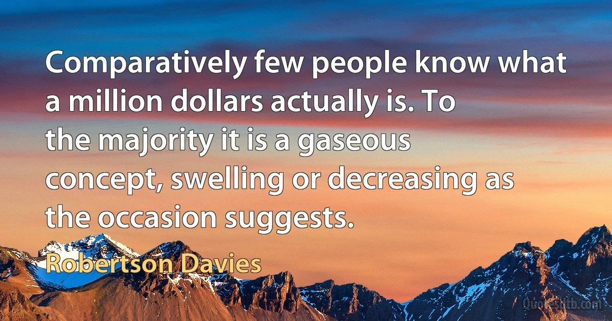 Comparatively few people know what a million dollars actually is. To the majority it is a gaseous concept, swelling or decreasing as the occasion suggests. (Robertson Davies)