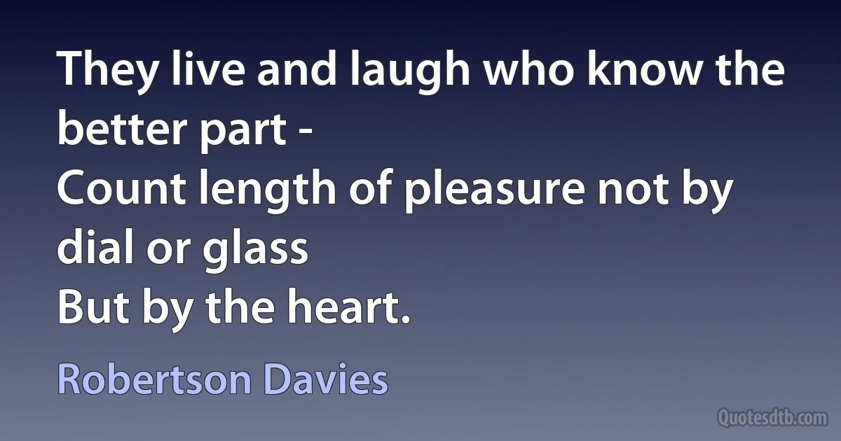 They live and laugh who know the better part -
Count length of pleasure not by dial or glass
But by the heart. (Robertson Davies)