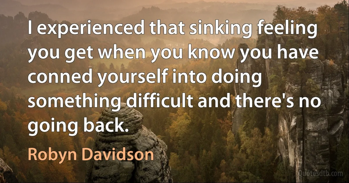 I experienced that sinking feeling you get when you know you have conned yourself into doing something difficult and there's no going back. (Robyn Davidson)