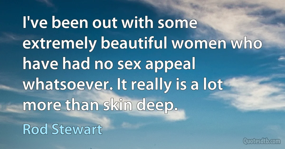 I've been out with some extremely beautiful women who have had no sex appeal whatsoever. It really is a lot more than skin deep. (Rod Stewart)