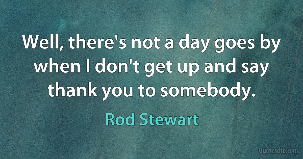 Well, there's not a day goes by when I don't get up and say thank you to somebody. (Rod Stewart)