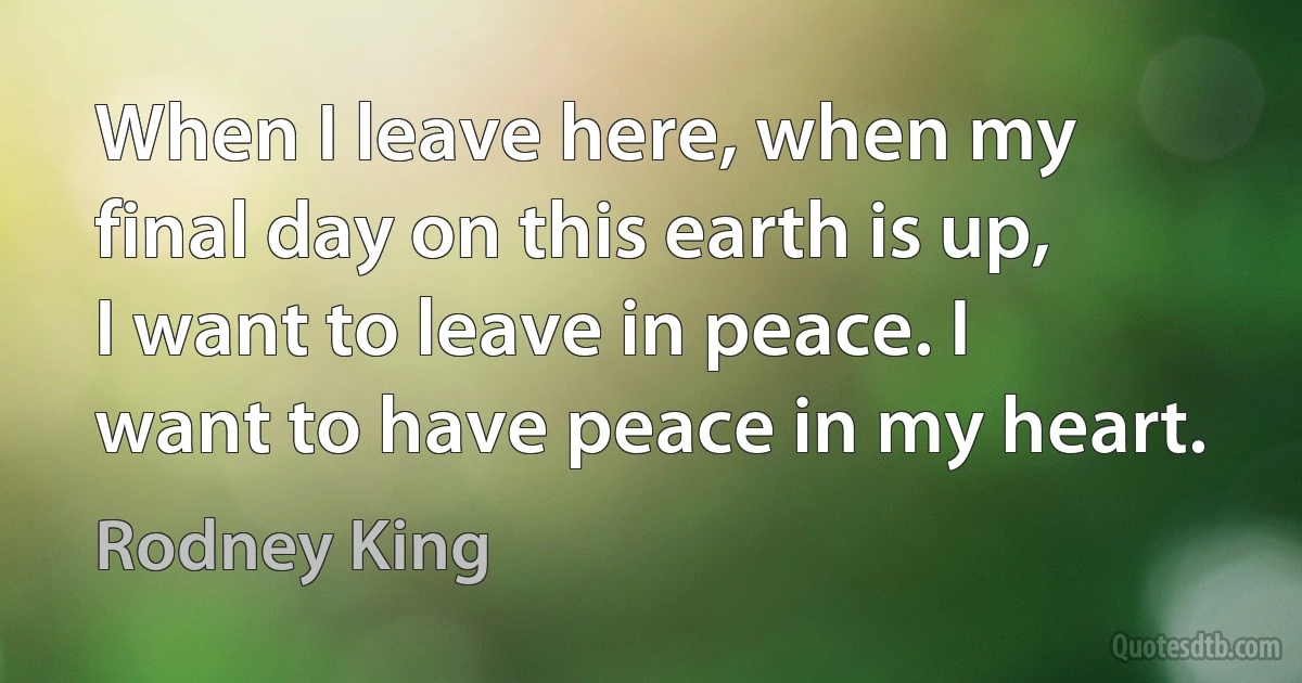 When I leave here, when my final day on this earth is up, I want to leave in peace. I want to have peace in my heart. (Rodney King)