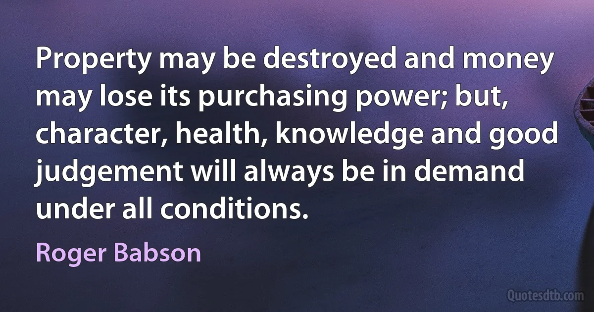 Property may be destroyed and money may lose its purchasing power; but, character, health, knowledge and good judgement will always be in demand under all conditions. (Roger Babson)