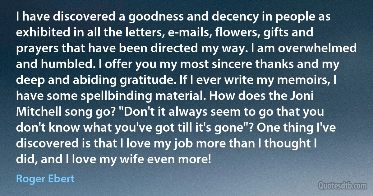 I have discovered a goodness and decency in people as exhibited in all the letters, e-mails, flowers, gifts and prayers that have been directed my way. I am overwhelmed and humbled. I offer you my most sincere thanks and my deep and abiding gratitude. If I ever write my memoirs, I have some spellbinding material. How does the Joni Mitchell song go? "Don't it always seem to go that you don't know what you've got till it's gone"? One thing I've discovered is that I love my job more than I thought I did, and I love my wife even more! (Roger Ebert)