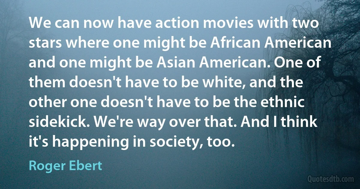 We can now have action movies with two stars where one might be African American and one might be Asian American. One of them doesn't have to be white, and the other one doesn't have to be the ethnic sidekick. We're way over that. And I think it's happening in society, too. (Roger Ebert)