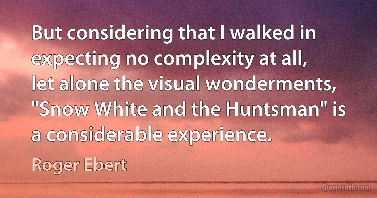 But considering that I walked in expecting no complexity at all, let alone the visual wonderments, "Snow White and the Huntsman" is a considerable experience. (Roger Ebert)