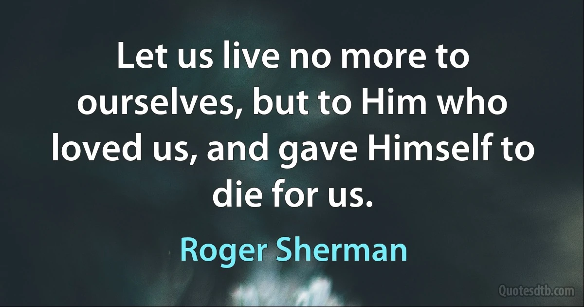 Let us live no more to ourselves, but to Him who loved us, and gave Himself to die for us. (Roger Sherman)