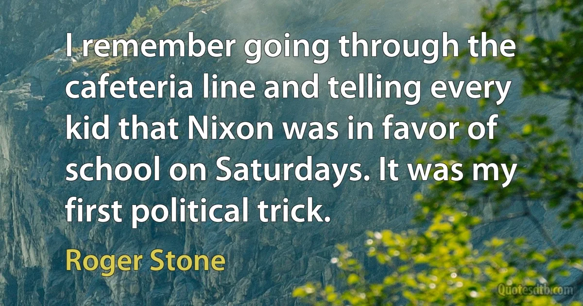 I remember going through the cafeteria line and telling every kid that Nixon was in favor of school on Saturdays. It was my first political trick. (Roger Stone)