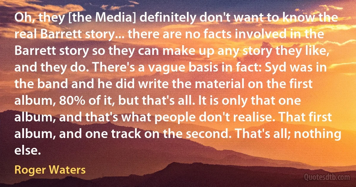 Oh, they [the Media] definitely don't want to know the real Barrett story... there are no facts involved in the Barrett story so they can make up any story they like, and they do. There's a vague basis in fact: Syd was in the band and he did write the material on the first album, 80% of it, but that's all. It is only that one album, and that's what people don't realise. That first album, and one track on the second. That's all; nothing else. (Roger Waters)