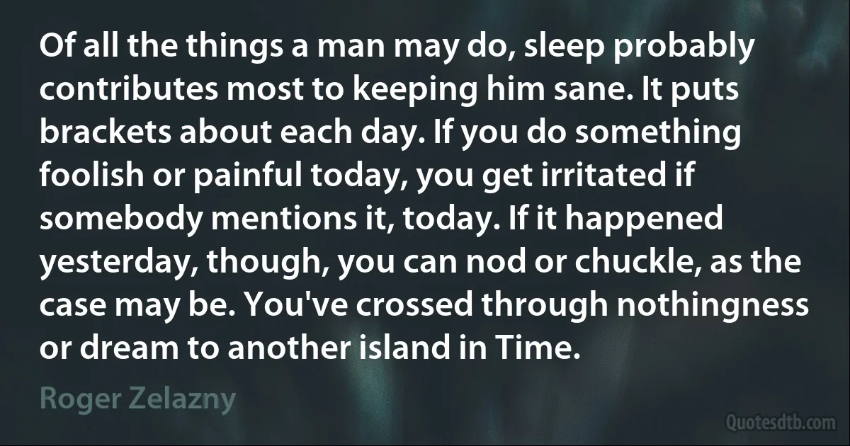 Of all the things a man may do, sleep probably contributes most to keeping him sane. It puts brackets about each day. If you do something foolish or painful today, you get irritated if somebody mentions it, today. If it happened yesterday, though, you can nod or chuckle, as the case may be. You've crossed through nothingness or dream to another island in Time. (Roger Zelazny)