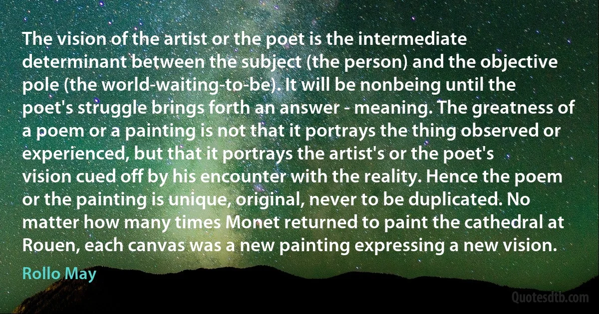 The vision of the artist or the poet is the intermediate determinant between the subject (the person) and the objective pole (the world-waiting-to-be). It will be nonbeing until the poet's struggle brings forth an answer - meaning. The greatness of a poem or a painting is not that it portrays the thing observed or experienced, but that it portrays the artist's or the poet's vision cued off by his encounter with the reality. Hence the poem or the painting is unique, original, never to be duplicated. No matter how many times Monet returned to paint the cathedral at Rouen, each canvas was a new painting expressing a new vision. (Rollo May)