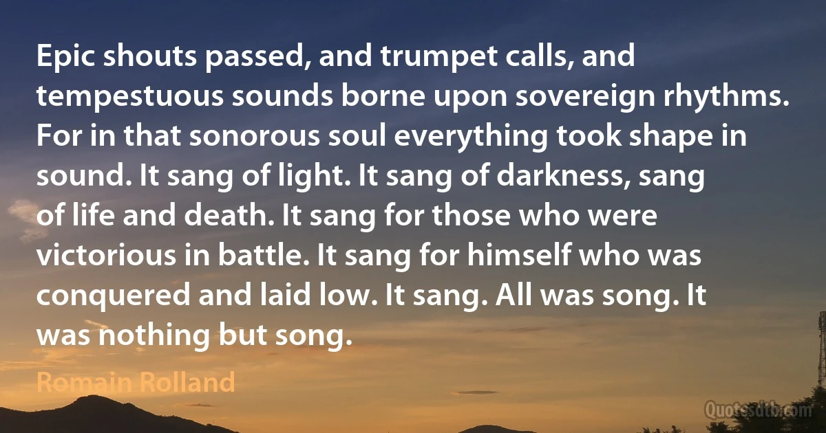 Epic shouts passed, and trumpet calls, and tempestuous sounds borne upon sovereign rhythms. For in that sonorous soul everything took shape in sound. It sang of light. It sang of darkness, sang of life and death. It sang for those who were victorious in battle. It sang for himself who was conquered and laid low. It sang. All was song. It was nothing but song. (Romain Rolland)