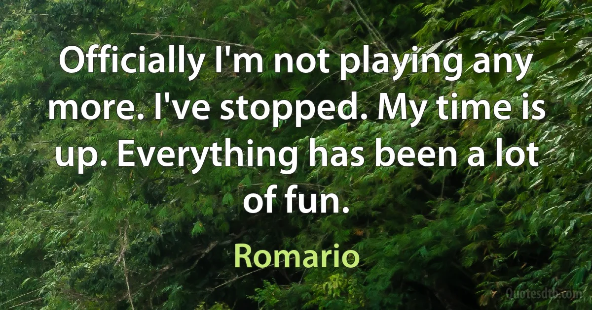 Officially I'm not playing any more. I've stopped. My time is up. Everything has been a lot of fun. (Romario)