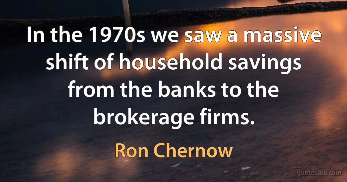 In the 1970s we saw a massive shift of household savings from the banks to the brokerage firms. (Ron Chernow)