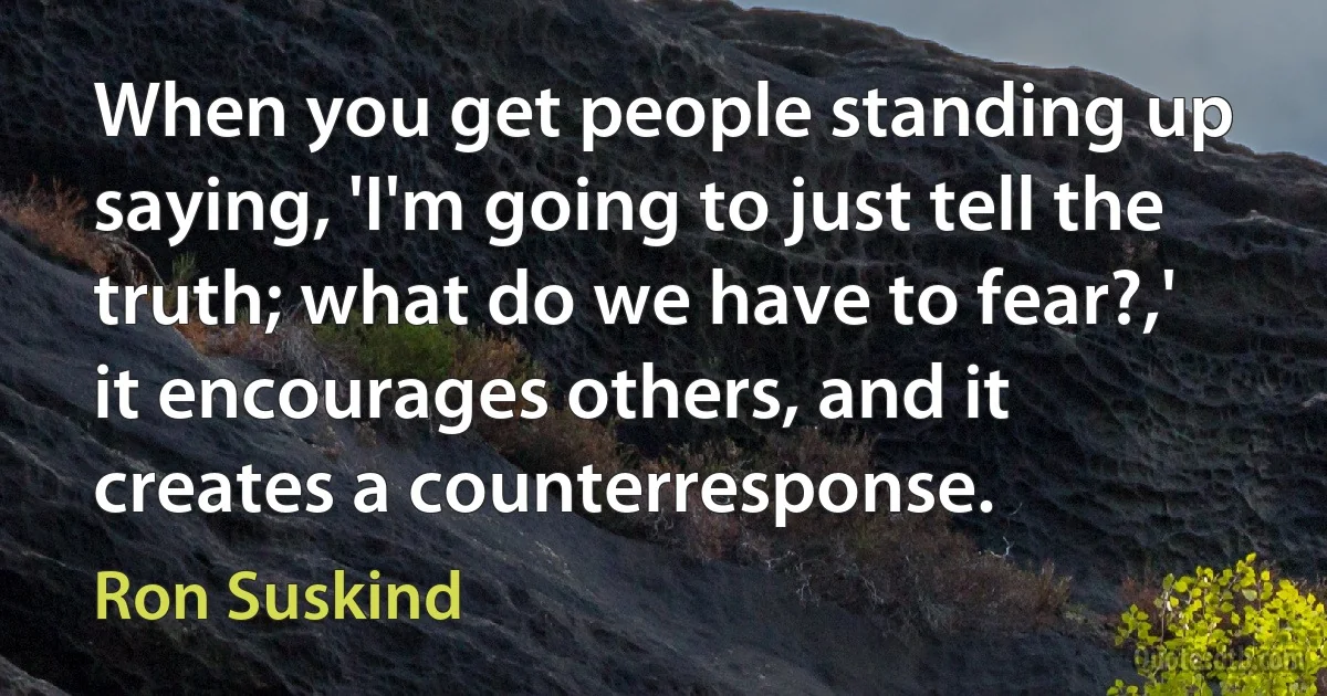 When you get people standing up saying, 'I'm going to just tell the truth; what do we have to fear?,' it encourages others, and it creates a counterresponse. (Ron Suskind)