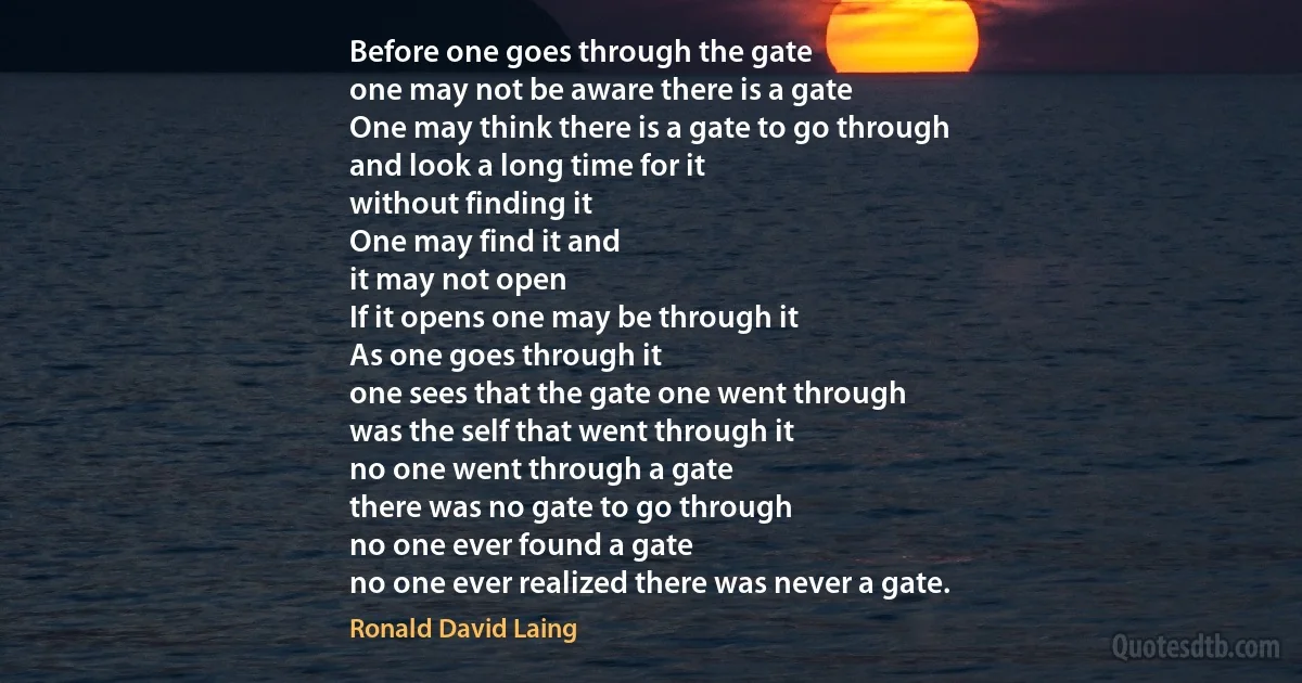 Before one goes through the gate
one may not be aware there is a gate
One may think there is a gate to go through
and look a long time for it
without finding it
One may find it and
it may not open
If it opens one may be through it
As one goes through it
one sees that the gate one went through
was the self that went through it
no one went through a gate
there was no gate to go through
no one ever found a gate
no one ever realized there was never a gate. (Ronald David Laing)