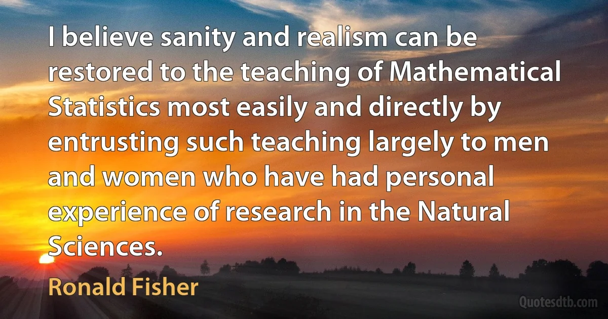 I believe sanity and realism can be restored to the teaching of Mathematical Statistics most easily and directly by entrusting such teaching largely to men and women who have had personal experience of research in the Natural Sciences. (Ronald Fisher)