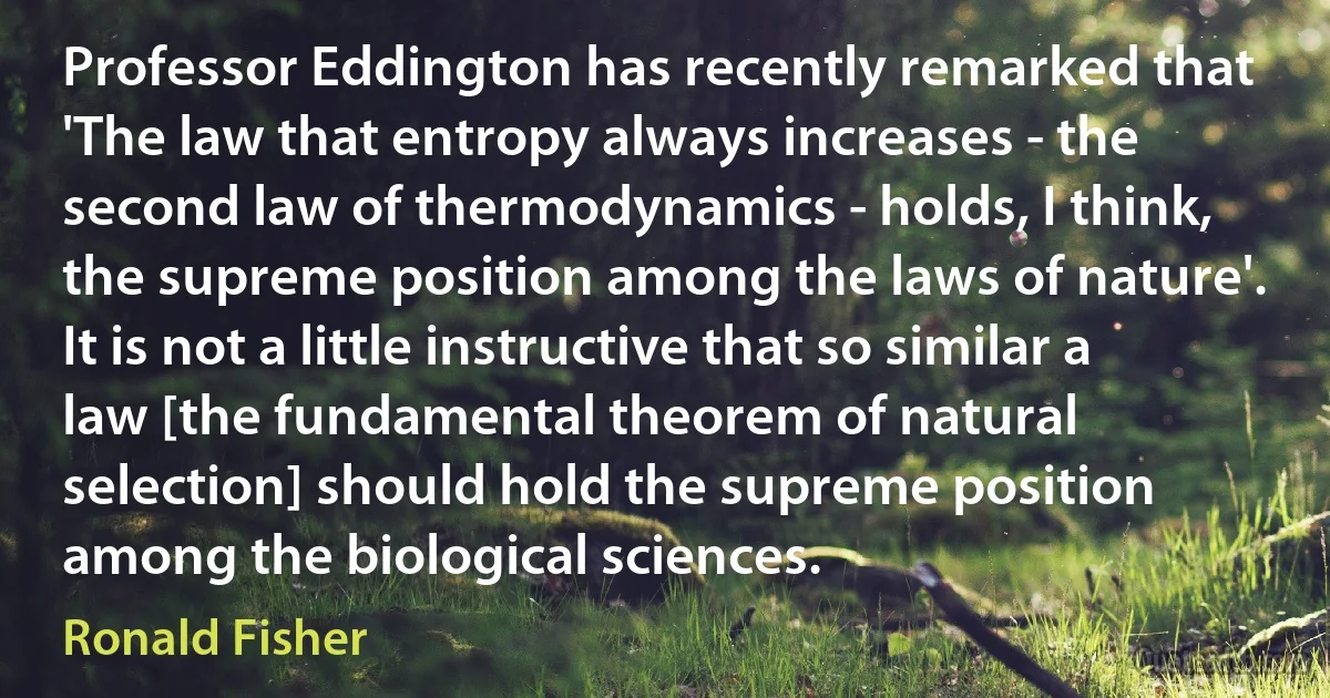 Professor Eddington has recently remarked that 'The law that entropy always increases - the second law of thermodynamics - holds, I think, the supreme position among the laws of nature'. It is not a little instructive that so similar a law [the fundamental theorem of natural selection] should hold the supreme position among the biological sciences. (Ronald Fisher)