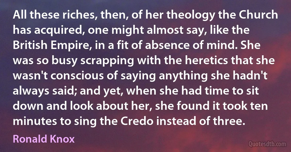 All these riches, then, of her theology the Church has acquired, one might almost say, like the British Empire, in a fit of absence of mind. She was so busy scrapping with the heretics that she wasn't conscious of saying anything she hadn't always said; and yet, when she had time to sit down and look about her, she found it took ten minutes to sing the Credo instead of three. (Ronald Knox)