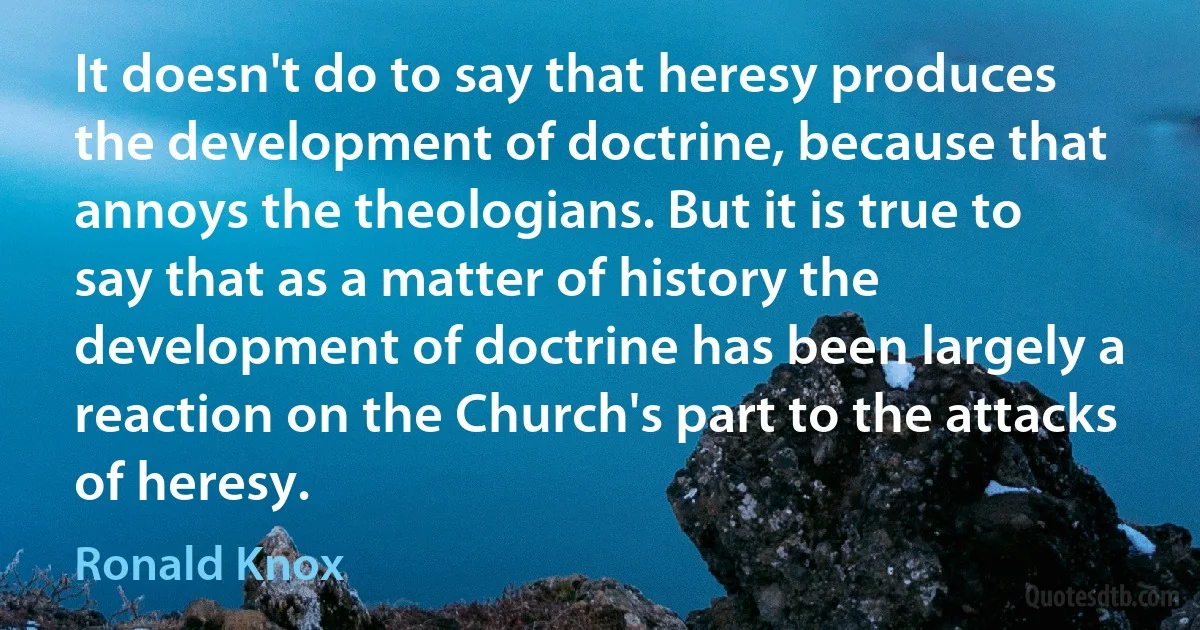 It doesn't do to say that heresy produces the development of doctrine, because that annoys the theologians. But it is true to say that as a matter of history the development of doctrine has been largely a reaction on the Church's part to the attacks of heresy. (Ronald Knox)