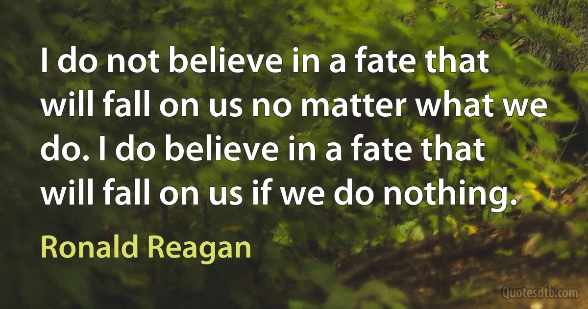 I do not believe in a fate that will fall on us no matter what we do. I do believe in a fate that will fall on us if we do nothing. (Ronald Reagan)