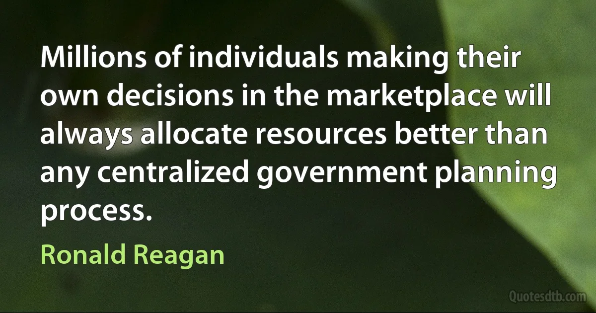 Millions of individuals making their own decisions in the marketplace will always allocate resources better than any centralized government planning process. (Ronald Reagan)