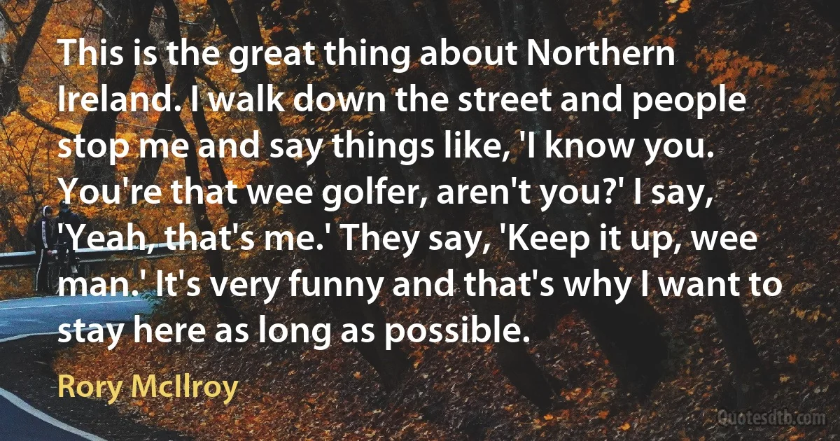 This is the great thing about Northern Ireland. I walk down the street and people stop me and say things like, 'I know you. You're that wee golfer, aren't you?' I say, 'Yeah, that's me.' They say, 'Keep it up, wee man.' It's very funny and that's why I want to stay here as long as possible. (Rory McIlroy)