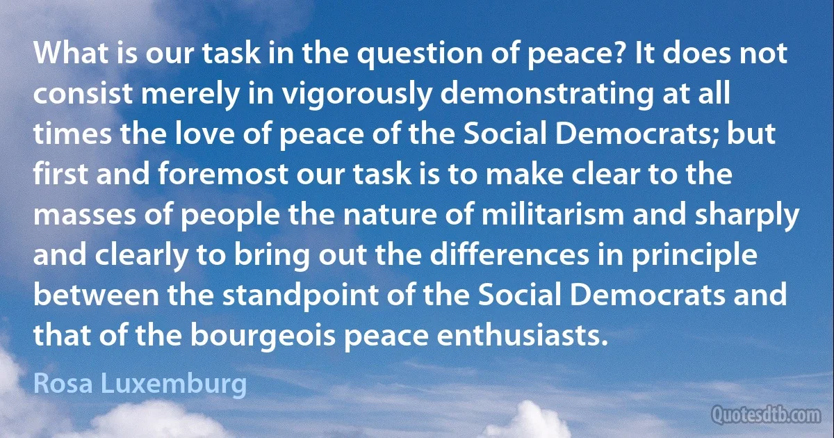 What is our task in the question of peace? It does not consist merely in vigorously demonstrating at all times the love of peace of the Social Democrats; but first and foremost our task is to make clear to the masses of people the nature of militarism and sharply and clearly to bring out the differences in principle between the standpoint of the Social Democrats and that of the bourgeois peace enthusiasts. (Rosa Luxemburg)