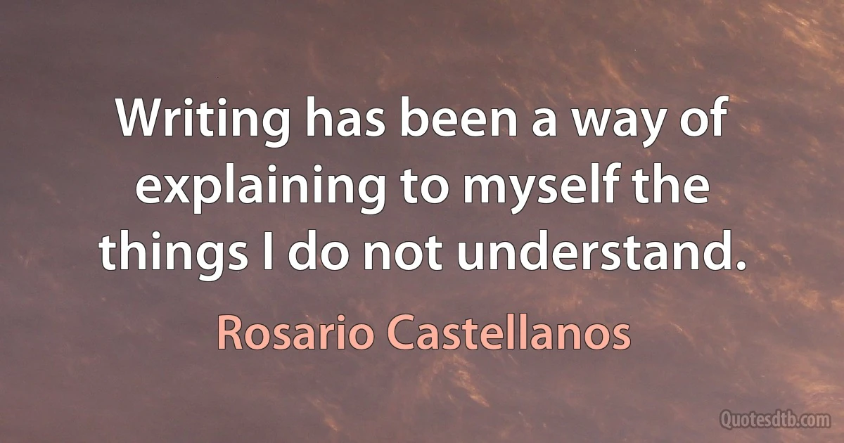 Writing has been a way of explaining to myself the things I do not understand. (Rosario Castellanos)