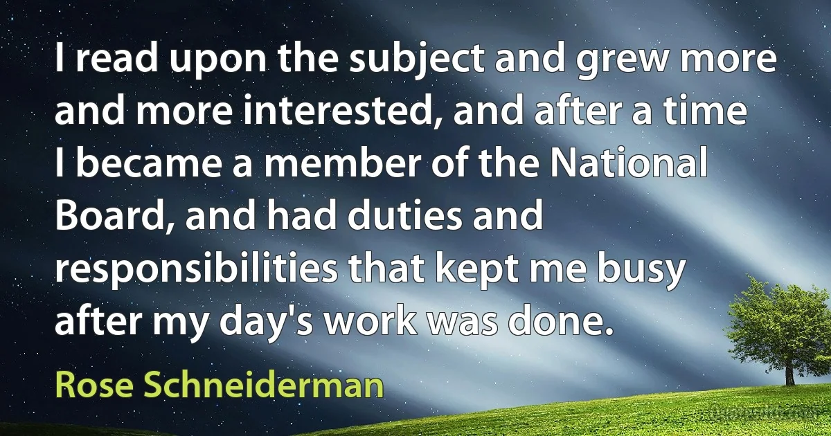 I read upon the subject and grew more and more interested, and after a time I became a member of the National Board, and had duties and responsibilities that kept me busy after my day's work was done. (Rose Schneiderman)