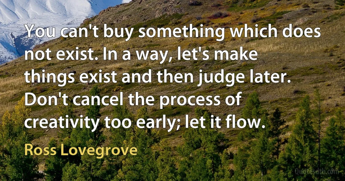 You can't buy something which does not exist. In a way, let's make things exist and then judge later. Don't cancel the process of creativity too early; let it flow. (Ross Lovegrove)