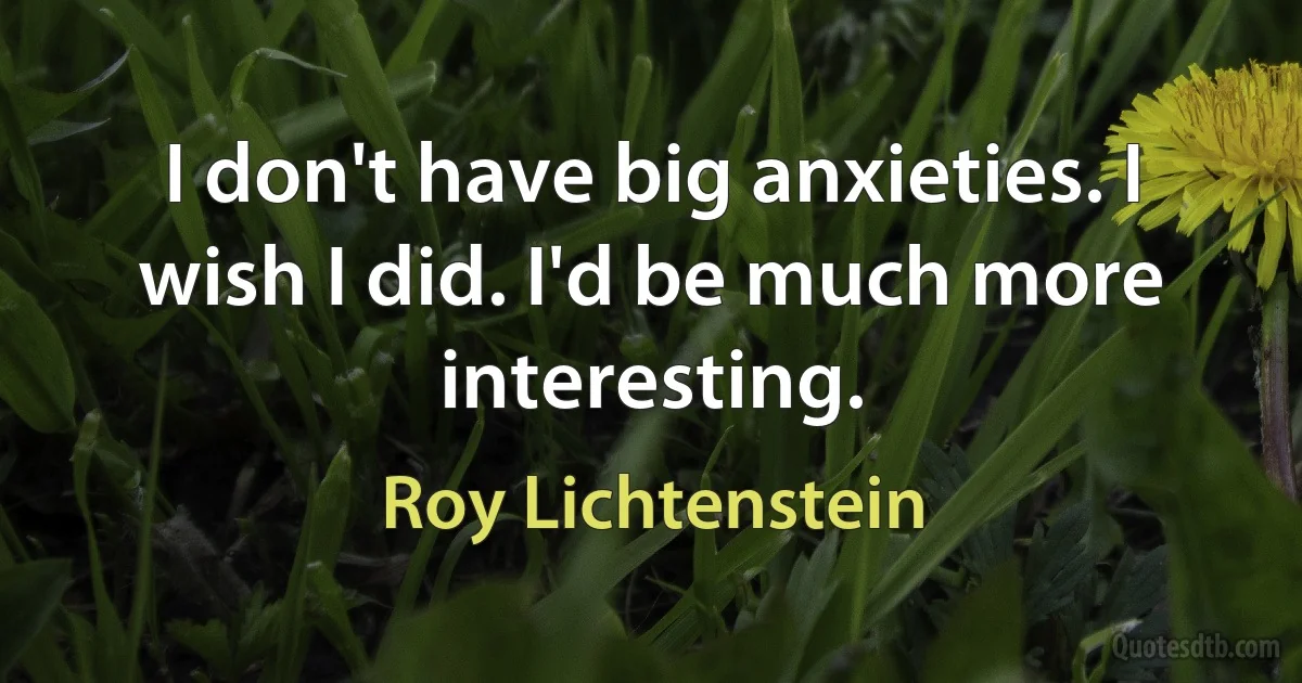 I don't have big anxieties. I wish I did. I'd be much more interesting. (Roy Lichtenstein)