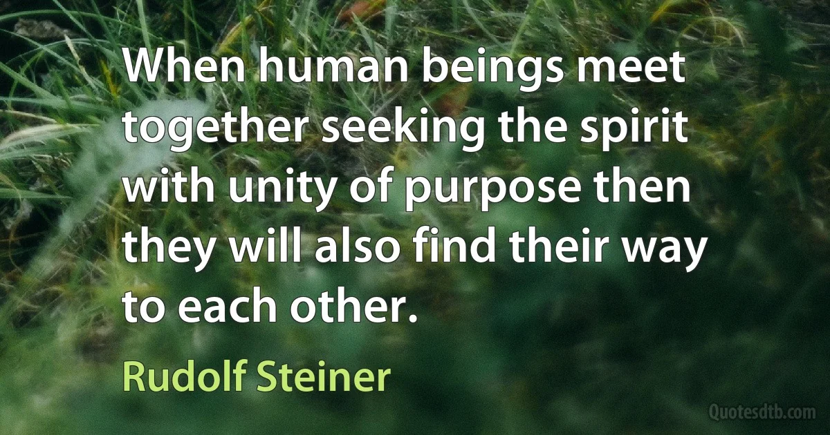 When human beings meet together seeking the spirit with unity of purpose then they will also find their way to each other. (Rudolf Steiner)