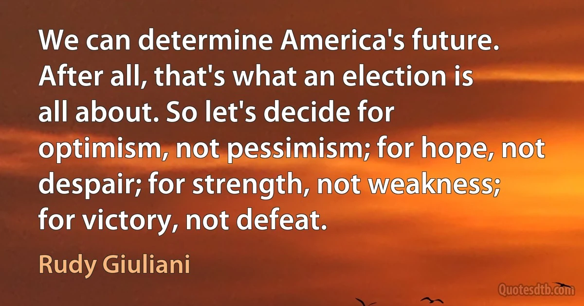 We can determine America's future. After all, that's what an election is all about. So let's decide for optimism, not pessimism; for hope, not despair; for strength, not weakness; for victory, not defeat. (Rudy Giuliani)