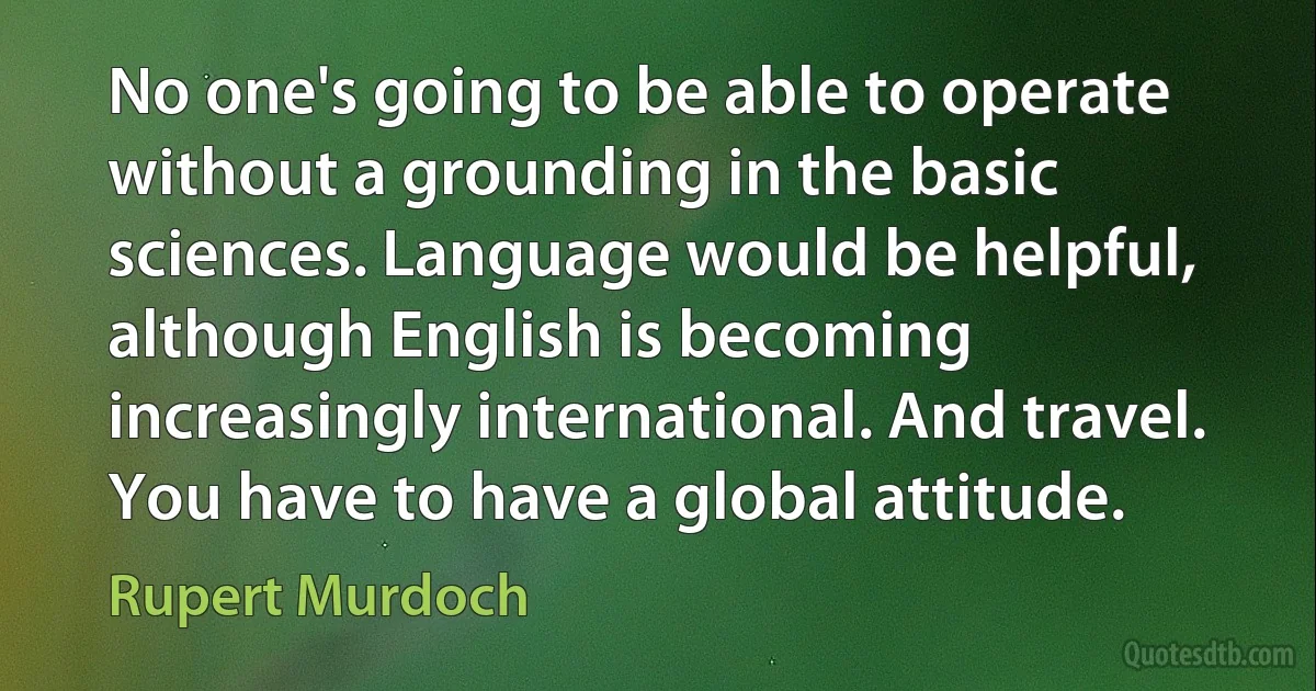 No one's going to be able to operate without a grounding in the basic sciences. Language would be helpful, although English is becoming increasingly international. And travel. You have to have a global attitude. (Rupert Murdoch)