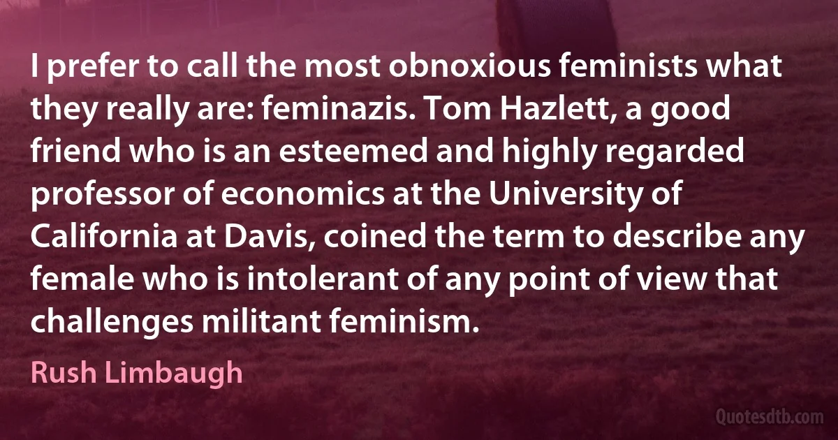 I prefer to call the most obnoxious feminists what they really are: feminazis. Tom Hazlett, a good friend who is an esteemed and highly regarded professor of economics at the University of California at Davis, coined the term to describe any female who is intolerant of any point of view that challenges militant feminism. (Rush Limbaugh)