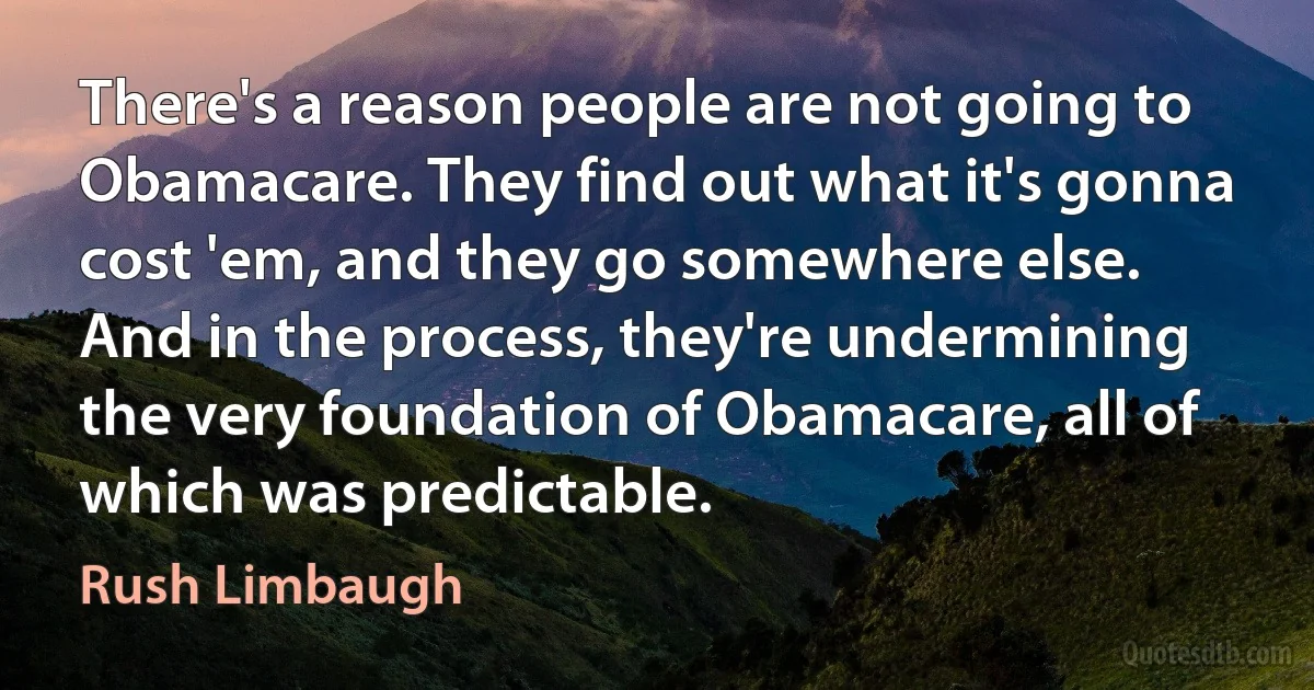 There's a reason people are not going to Obamacare. They find out what it's gonna cost 'em, and they go somewhere else. And in the process, they're undermining the very foundation of Obamacare, all of which was predictable. (Rush Limbaugh)