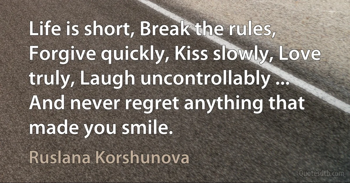 Life is short, Break the rules, Forgive quickly, Kiss slowly, Love truly, Laugh uncontrollably ... And never regret anything that made you smile. (Ruslana Korshunova)