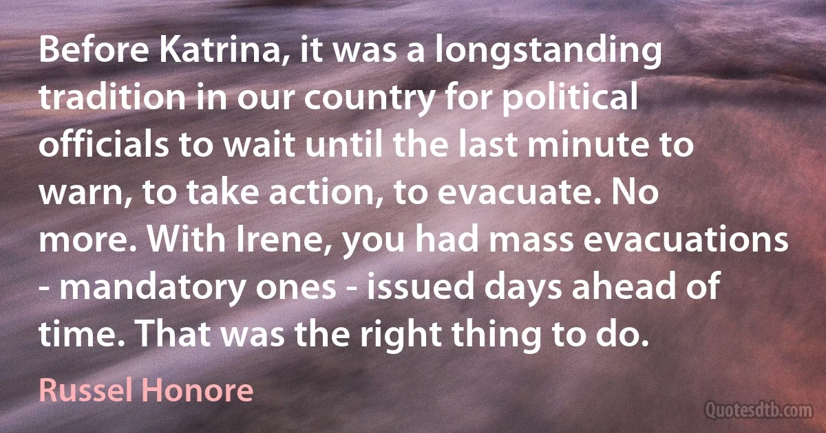 Before Katrina, it was a longstanding tradition in our country for political officials to wait until the last minute to warn, to take action, to evacuate. No more. With Irene, you had mass evacuations - mandatory ones - issued days ahead of time. That was the right thing to do. (Russel Honore)