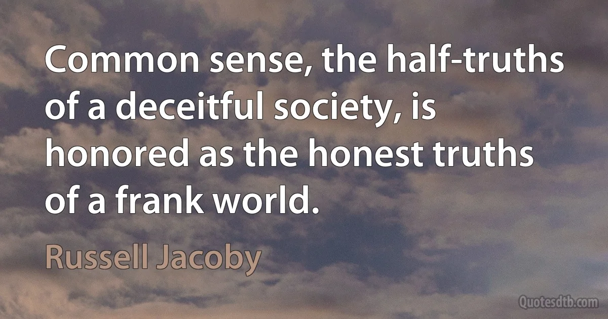 Common sense, the half-truths of a deceitful society, is honored as the honest truths of a frank world. (Russell Jacoby)