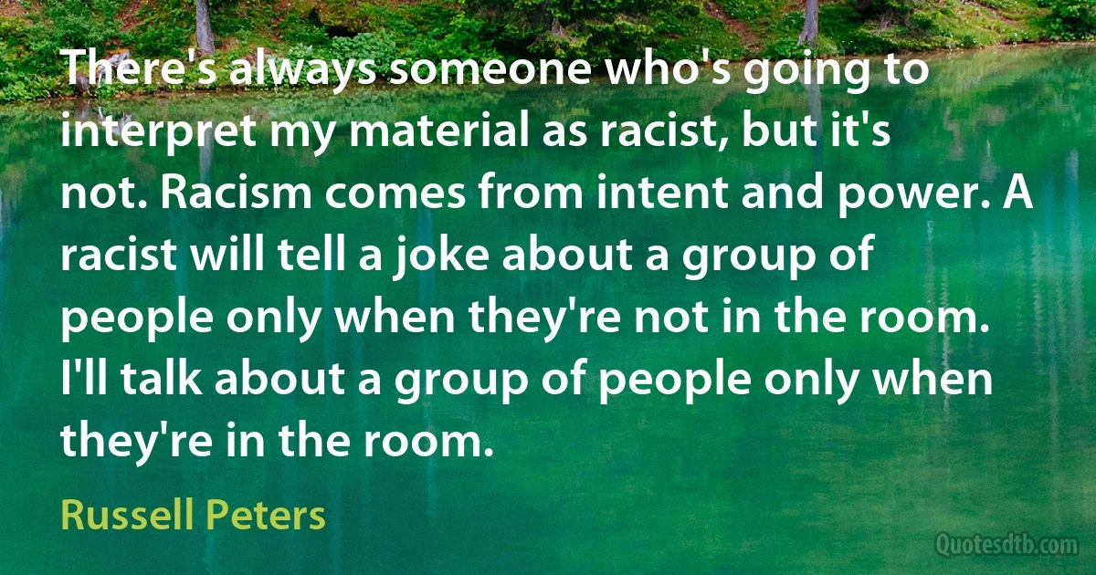 There's always someone who's going to interpret my material as racist, but it's not. Racism comes from intent and power. A racist will tell a joke about a group of people only when they're not in the room. I'll talk about a group of people only when they're in the room. (Russell Peters)