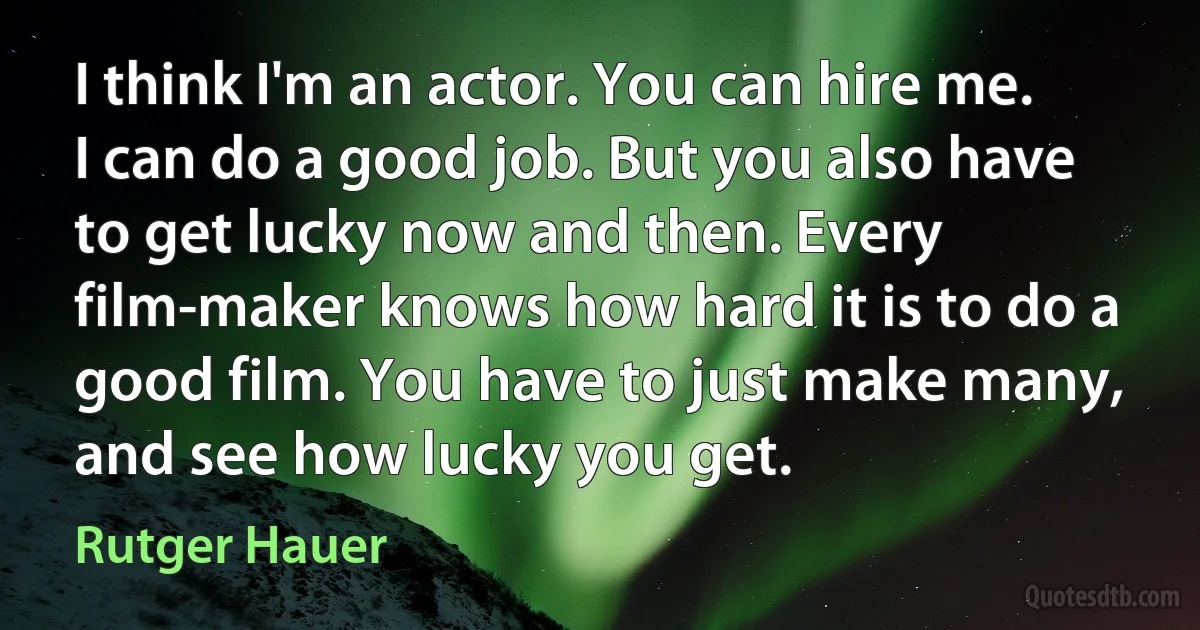 I think I'm an actor. You can hire me. I can do a good job. But you also have to get lucky now and then. Every film-maker knows how hard it is to do a good film. You have to just make many, and see how lucky you get. (Rutger Hauer)