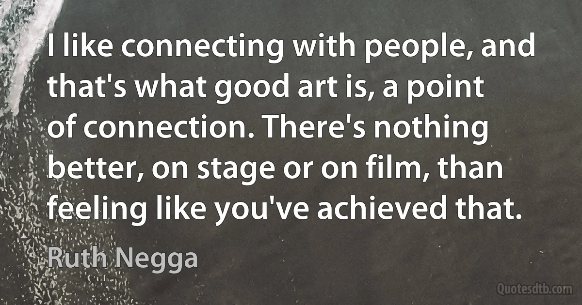 I like connecting with people, and that's what good art is, a point of connection. There's nothing better, on stage or on film, than feeling like you've achieved that. (Ruth Negga)