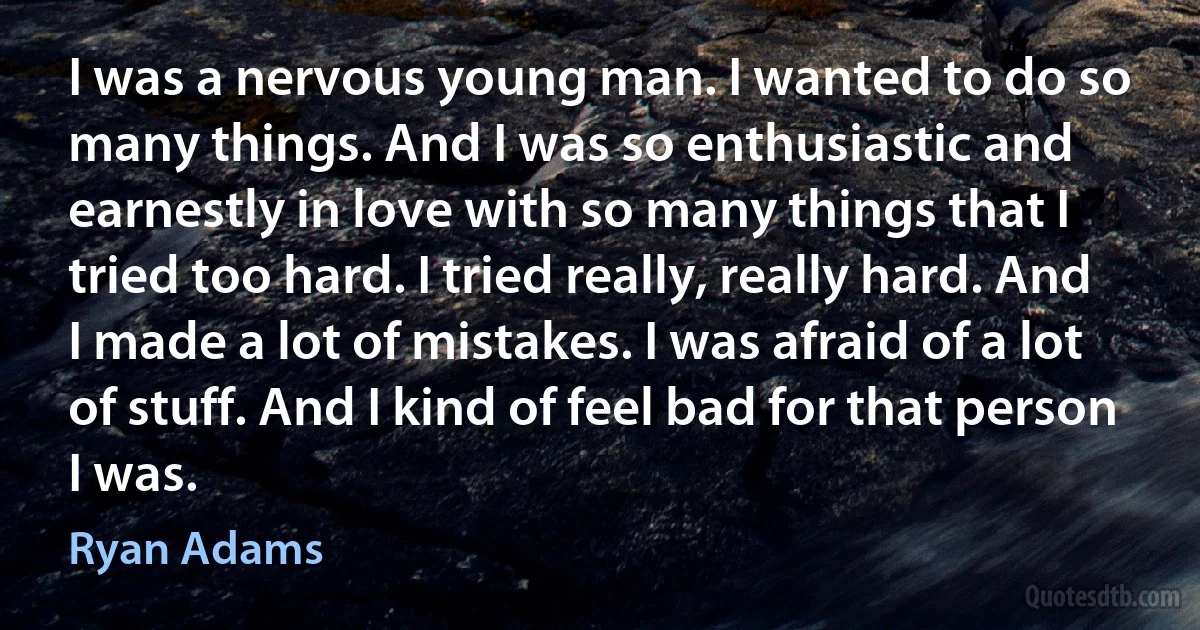 I was a nervous young man. I wanted to do so many things. And I was so enthusiastic and earnestly in love with so many things that I tried too hard. I tried really, really hard. And I made a lot of mistakes. I was afraid of a lot of stuff. And I kind of feel bad for that person I was. (Ryan Adams)