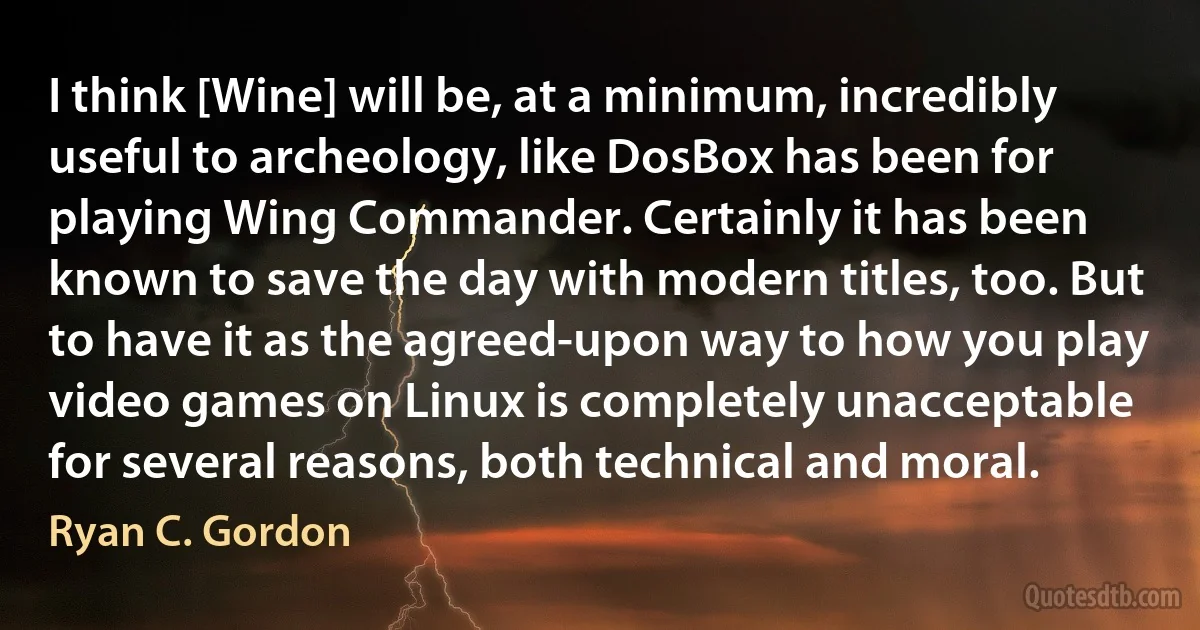 I think [Wine] will be, at a minimum, incredibly useful to archeology, like DosBox has been for playing Wing Commander. Certainly it has been known to save the day with modern titles, too. But to have it as the agreed-upon way to how you play video games on Linux is completely unacceptable for several reasons, both technical and moral. (Ryan C. Gordon)